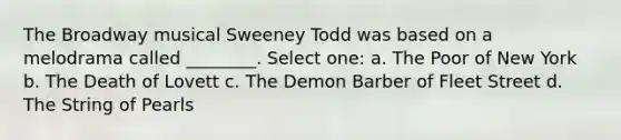 The Broadway musical Sweeney Todd was based on a melodrama called ________. Select one: a. The Poor of New York b. The Death of Lovett c. The Demon Barber of Fleet Street d. The String of Pearls