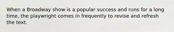 When a Broadway show is a popular success and runs for a long time, the playwright comes in frequently to revise and refresh the text.