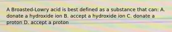 A Broasted-Lowry acid is best defined as a substance that can: A. donate a hydroxide ion B. accept a hydroxide ion C. donate a proton D. accept a proton