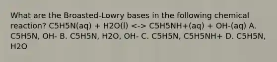 What are the Broasted-Lowry bases in the following chemical reaction? C5H5N(aq) + H2O(l) C5H5NH+(aq) + OH-(aq) A. C5H5N, OH- B. C5H5N, H2O, OH- C. C5H5N, C5H5NH+ D. C5H5N, H2O