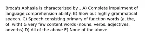 Broca's Aphasia is characterized by... A) Complete impairment of language comprehension ability. B) Slow but highly grammatical speech. C) Speech consisting primary of function words (a, the, of, with) & very few content words (nouns, verbs, adjectives, adverbs) D) All of the above E) None of the above.