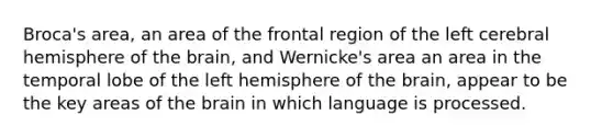 Broca's area, an area of the frontal region of the left cerebral hemisphere of the brain, and Wernicke's area an area in the temporal lobe of the left hemisphere of the brain, appear to be the key areas of the brain in which language is processed.