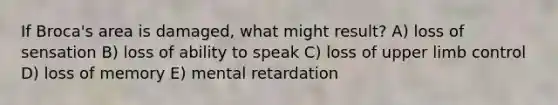 If Broca's area is damaged, what might result? A) loss of sensation B) loss of ability to speak C) loss of upper limb control D) loss of memory E) mental retardation