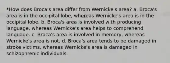 *How does Broca's area differ from Wernicke's area? a. Broca's area is in the occipital lobe, whereas Wernicke's area is in the occipital lobe. b. Broca's area is involved with producing language, whereas Wernicke's area helps to comprehend language. c. Broca's area is involved in memory, whereas Wernicke's area is not. d. Broca's area tends to be damaged in stroke victims, whereas Wernicke's area is damaged in schizophrenic individuals.