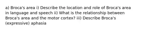 a) Broca's area i) Describe the location and role of Broca's area in language and speech ii) What is the relationship between Broca's area and the motor cortex? iii) Describe Broca's (expressive) aphasia