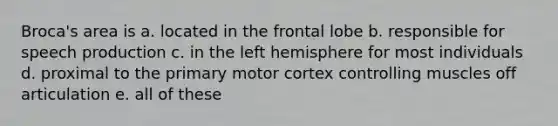 Broca's area is a. located in the frontal lobe b. responsible for speech production c. in the left hemisphere for most individuals d. proximal to the primary motor cortex controlling muscles off articulation e. all of these