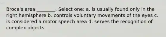 Broca's area ________. Select one: a. is usually found only in the right hemisphere b. controls voluntary movements of the eyes c. is considered a motor speech area d. serves the recognition of complex objects