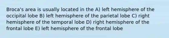 Broca's area is usually located in the A) left hemisphere of the occipital lobe B) left hemisphere of the parietal lobe C) right hemisphere of the temporal lobe D) right hemisphere of the frontal lobe E) left hemisphere of the frontal lobe