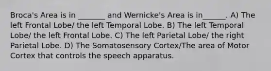 Broca's Area is in _______ and Wernicke's Area is in______. A) The left Frontal Lobe/ the left Temporal Lobe. B) The left Temporal Lobe/ the left Frontal Lobe. C) The left Parietal Lobe/ the right Parietal Lobe. D) The Somatosensory Cortex/The area of Motor Cortex that controls the speech apparatus.