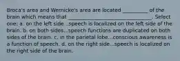 Broca's area and Wernicke's area are located __________ of the brain which means that _________________________________. Select one: a. on the left side...speech is localized on the left side of the brain. b. on both sides...speech functions are duplicated on both sides of the brain. c. in the parietal lobe...conscious awareness is a function of speech. d. on the right side...speech is localized on the right side of the brain.