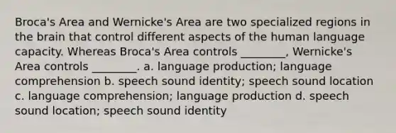 Broca's Area and Wernicke's Area are two specialized regions in the brain that control different aspects of the human language capacity. Whereas Broca's Area controls ________, Wernicke's Area controls ________. a. language production; language comprehension b. speech sound identity; speech sound location c. language comprehension; language production d. speech sound location; speech sound identity