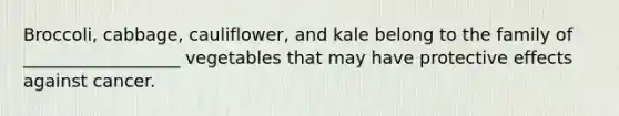 Broccoli, cabbage, cauliflower, and kale belong to the family of __________________ vegetables that may have protective effects against cancer.