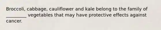 Broccoli, cabbage, cauliflower and kale belong to the family of _________ vegetables that may have protective effects against cancer.