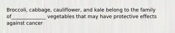 Broccoli, cabbage, cauliflower, and kale belong to the family of______________ vegetables that may have protective effects against cancer