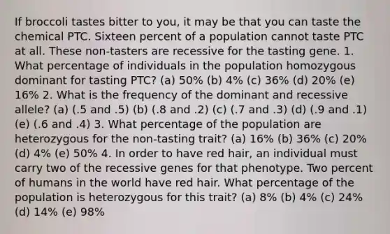 If broccoli tastes bitter to you, it may be that you can taste the chemical PTC. Sixteen percent of a population cannot taste PTC at all. These non-tasters are recessive for the tasting gene. 1. What percentage of individuals in the population homozygous dominant for tasting PTC? (a) 50% (b) 4% (c) 36% (d) 20% (e) 16% 2. What is the frequency of the dominant and recessive allele? (a) (.5 and .5) (b) (.8 and .2) (c) (.7 and .3) (d) (.9 and .1) (e) (.6 and .4) 3. What percentage of the population are heterozygous for the non-tasting trait? (a) 16% (b) 36% (c) 20% (d) 4% (e) 50% 4. In order to have red hair, an individual must carry two of the recessive genes for that phenotype. Two percent of humans in the world have red hair. What percentage of the population is heterozygous for this trait? (a) 8% (b) 4% (c) 24% (d) 14% (e) 98%