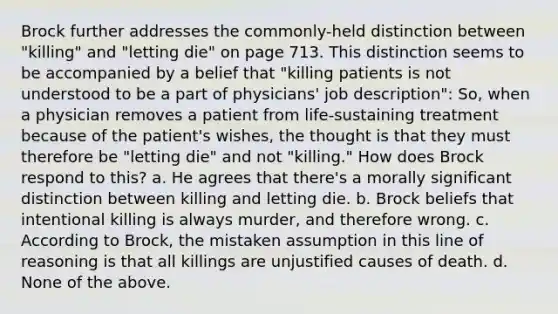 Brock further addresses the commonly-held distinction between "killing" and "letting die" on page 713. This distinction seems to be accompanied by a belief that "killing patients is not understood to be a part of physicians' job description": So, when a physician removes a patient from life-sustaining treatment because of the patient's wishes, the thought is that they must therefore be "letting die" and not "killing." How does Brock respond to this? a. He agrees that there's a morally significant distinction between killing and letting die. b. Brock beliefs that intentional killing is always murder, and therefore wrong. c. According to Brock, the mistaken assumption in this line of reasoning is that all killings are unjustified causes of death. d. None of the above.