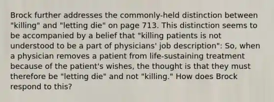 Brock further addresses the commonly-held distinction between "killing" and "letting die" on page 713. This distinction seems to be accompanied by a belief that "killing patients is not understood to be a part of physicians' job description": So, when a physician removes a patient from life-sustaining treatment because of the patient's wishes, the thought is that they must therefore be "letting die" and not "killing." How does Brock respond to this?