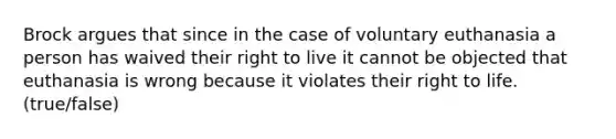 Brock argues that since in the case of voluntary euthanasia a person has waived their right to live it cannot be objected that euthanasia is wrong because it violates their right to life. (true/false)