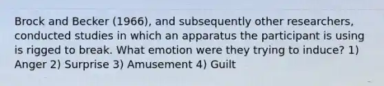 Brock and Becker (1966), and subsequently other researchers, conducted studies in which an apparatus the participant is using is rigged to break. What emotion were they trying to induce? 1) Anger 2) Surprise 3) Amusement 4) Guilt