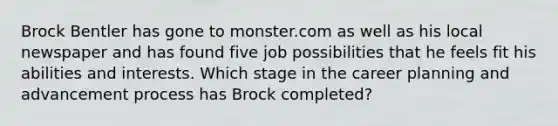 Brock Bentler has gone to monster.com as well as his local newspaper and has found five job possibilities that he feels fit his abilities and interests. Which stage in the career planning and advancement process has Brock completed?