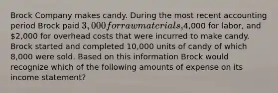 Brock Company makes candy. During the most recent accounting period Brock paid 3,000 for raw materials,4,000 for labor, and 2,000 for overhead costs that were incurred to make candy. Brock started and completed 10,000 units of candy of which 8,000 were sold. Based on this information Brock would recognize which of the following amounts of expense on its income statement?