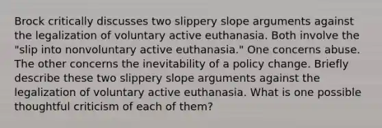 Brock critically discusses two slippery slope arguments against the legalization of voluntary active euthanasia. Both involve the "slip into nonvoluntary active euthanasia." One concerns abuse. The other concerns the inevitability of a policy change. Briefly describe these two slippery slope arguments against the legalization of voluntary active euthanasia. What is one possible thoughtful criticism of each of them?