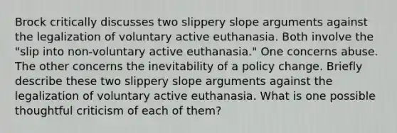 Brock critically discusses two slippery slope arguments against the legalization of voluntary active euthanasia. Both involve the "slip into non-voluntary active euthanasia." One concerns abuse. The other concerns the inevitability of a policy change. Briefly describe these two slippery slope arguments against the legalization of voluntary active euthanasia. What is one possible thoughtful criticism of each of them?