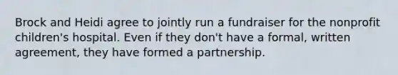 Brock and Heidi agree to jointly run a fundraiser for the nonprofit children's hospital. Even if they don't have a formal, written agreement, they have formed a partnership.