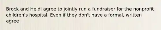 Brock and Heidi agree to jointly run a fundraiser for the nonprofit children's hospital. Even if they don't have a formal, written agree