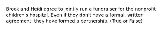 Brock and Heidi agree to jointly run a fundraiser for the nonprofit children's hospital. Even if they don't have a formal, written agreement, they have formed a partnership. (True or False)