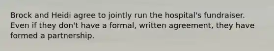 Brock and Heidi agree to jointly run the hospital's fundraiser. Even if they don't have a formal, written agreement, they have formed a partnership.