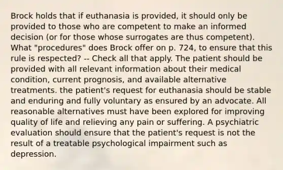 Brock holds that if euthanasia is provided, it should only be provided to those who are competent to make an informed decision (or for those whose surrogates are thus competent). What "procedures" does Brock offer on p. 724, to ensure that this rule is respected? -- Check all that apply. The patient should be provided with all relevant information about their medical condition, current prognosis, and available alternative treatments. the patient's request for euthanasia should be stable and enduring and fully voluntary as ensured by an advocate. All reasonable alternatives must have been explored for improving quality of life and relieving any pain or suffering. A psychiatric evaluation should ensure that the patient's request is not the result of a treatable psychological impairment such as depression.