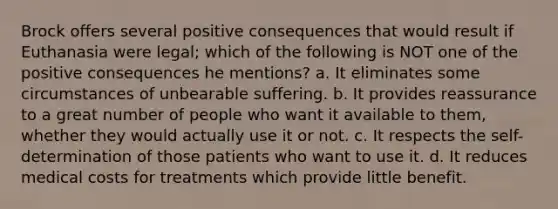 Brock offers several positive consequences that would result if Euthanasia were legal; which of the following is NOT one of the positive consequences he mentions? a. It eliminates some circumstances of unbearable suffering. b. It provides reassurance to a great number of people who want it available to them, whether they would actually use it or not. c. It respects the self-determination of those patients who want to use it. d. It reduces medical costs for treatments which provide little benefit.