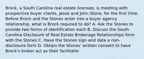 Brock, a South Carolina real estate licensee, is meeting with prospective buyer clients, Jesse and John Stone, for the first time. Before Brock and the Stones enter into a buyer agency relationship, what is Brock required to do? A. Ask the Stones to provide two forms of identification each B. Discuss the South Carolina Disclosure of Real Estate Brokerage Relationships form with the Stones C. Have the Stones sign and date a non-disclosure form D. Obtain the Stones' written consent to have Brock's broker act as their facilitator