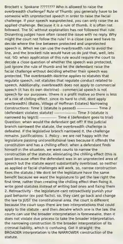 Brockett v. Spokane ???????? Who is allowed to raise the overbreadth challenge? Rule of Thumb: you generally have to be someone with unprotected speech in order to raise the facial challenge. if your speech wasprotected, you can only raise the as applied challenge. Because it is a rule of thumb, it is often not followed. The SC without explanation has not followed that rule. Dissenting judges have often raised the issue with no reply. Why might the court not follow the rule? In a close case wed have to decide where the line between protected and unprotected speech is. When we can use the overbreadth rule to avoid the line, and the brockett rule would have us do just that, well, lets not. SO: when application of this rule would require the court to decide a close question of whether the speech was protected, just ignore the rule of thumb and let the defendant raise the facial challenge without deciding whether their speech was protected. The overbreadth doctrine applies to statutes that regulate speech, not statutes that regulate conduct related to speech. Additionally, overbreadth does not apply to commercial speech (it has its own doctrine) - commercial speech is not speech for our purposes. (there is a profit motive so there is less of a risk of chilling effect. since its hard to chill, dont apply overbreadth) (Bates, Village of Hoffman Estates) Narrowing Constructions: Time 1 (statute is passed) ----------------- Time 2 (defendant violates statute) ------------------ Time 3 (statute is narrowed by leg/ct) -------------- Time 4 (defendant goes to trial) Question: when would the defendant get off? If the judicial branch narrowed the statute, the overbreadth challenge is defeated. If the legislative branch narrowed it, the challenge remains. Justifications: 1. Policy - we are not happy with the legislature passing unconstitutional laws because it offends the constitution and has a chilling effect. when a defendant finds himself in the situation, we want courts to narrow the construction of the statute, eliminating the chilling effect (this is good because often the defendant was in an unprotected area of speech but the statute wasnt substantially overbroad, so neither as applied or facial challenges will work. so, narrow construction fixes the statute.) We dont let the legislature have the same benefit because we want the legislature to get the law right the first time, rather than creating the chilling effect then fixing it. write good statutes instead of writing bad ones and fixing them 2. Retroactivity - the legislature cant retroactively punish your past behavior (ex post facto), so, they cant go back and change the law to JUST the constitutional area. the court is different because the court says there are two interpretations that could apply to the statute - and then decalre which one is the law. the courts can use the broader interpretation is foreseeable, then it does not violate due process to take the broader interpretation. the narrowing construction IS the broader interpretation of its criminal liability, which is confusing. Get it straight: the BROADER interpretation is the NARROWER construction of the statute.