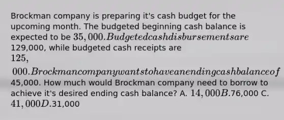 Brockman company is preparing it's cash budget for the upcoming month. The budgeted beginning cash balance is expected to be 35,000. Budgeted cash disbursements are129,000, while budgeted cash receipts are 125,000. Brockman company wants to have an ending cash balance of45,000. How much would Brockman company need to borrow to achieve it's desired ending cash balance? A. 14,000 B.76,000 C. 41,000 D.31,000