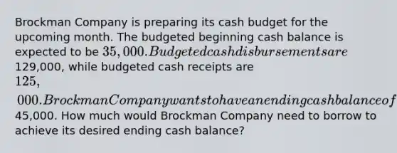 Brockman Company is preparing its <a href='https://www.questionai.com/knowledge/k5eyRVQLz3-cash-budget' class='anchor-knowledge'>cash budget</a> for the upcoming month. The budgeted beginning cash balance is expected to be 35,000. Budgeted cash disbursements are129,000, while budgeted cash receipts are 125,000. Brockman Company wants to have an ending cash balance of45,000. How much would Brockman Company need to borrow to achieve its desired ending cash balance?