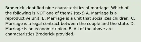 Broderick identified nine characteristics of marriage. Which of the following is NOT one of them? (text) A. Marriage is a reproductive unit. B. Marriage is a unit that socializes children. C. Marriage is a legal contract between the couple and the state. D. Marriage is an economic union. E. All of the above are characteristics Broderick provided.