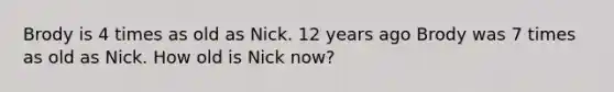 Brody is 4 times as old as Nick. 12 years ago Brody was 7 times as old as Nick. How old is Nick now?