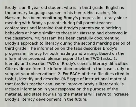 Brody is an 8-year-old student who is in third grade. English is the primary language spoken in his home. His teacher, Mr. Nassam, has been monitoring Brody's progress in literacy since meeting with Brody's parents during fall parent-teacher conferences and learning that Brody's parents were noticing behaviors at home similar to those Mr. Nassam had observed in the classroom. Mr. Nassam has been carefully documenting Brody's approach to literacy during the second marking period of third grade. The information on the tabs describes Brody's progress in literacy for both reading and writing. Based on the information provided, please respond to the TWO tasks. 1. Identify and describe TWO of Brody's specific literacy difficulties. Cite evidence from the information provided in the case study to support your observations. 2. For EACH of the difficulties cited in task 1, identify and describe ONE type of instructional material that Brody's teacher can use to improve Brody's literacy skills. Include information in your response on the purpose of the material, and state how using the material will serve to increase Brody's literacy development in the future.