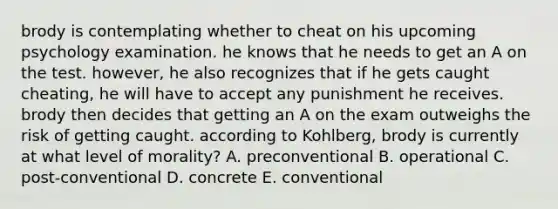 brody is contemplating whether to cheat on his upcoming psychology examination. he knows that he needs to get an A on the test. however, he also recognizes that if he gets caught cheating, he will have to accept any punishment he receives. brody then decides that getting an A on the exam outweighs the risk of getting caught. according to Kohlberg, brody is currently at what level of morality? A. preconventional B. operational C. post-conventional D. concrete E. conventional
