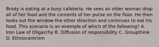 Brody is eating at a busy cafeteria. He sees an older woman drop all of her food and the contents of her purse on the floor. He then looks out the window the other direction and continues to eat his food. This scenario is an example of which of the following? A. Iron Law of Oligarchy B. Diffusion of responsibility C. Groupthink D. Ethnocentrism