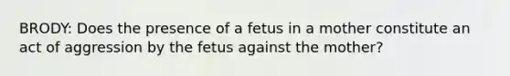 BRODY: Does the presence of a fetus in a mother constitute an act of aggression by the fetus against the mother?