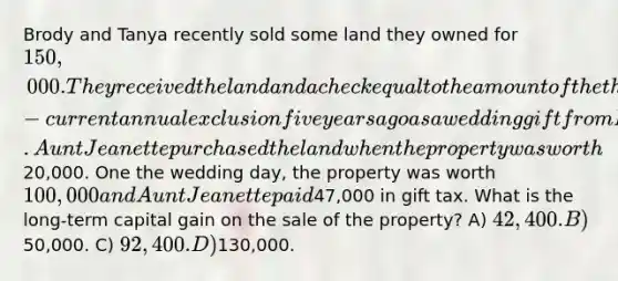 Brody and Tanya recently sold some land they owned for 150,000. They received the land and a check equal to the amount of the then-current annual exclusion five years ago as a wedding gift from Brody's Aunt Jeanette. Aunt Jeanette purchased the land when the property was worth20,000. One the wedding day, the property was worth 100,000 and Aunt Jeanette paid47,000 in gift tax. What is the long-term capital gain on the sale of the property? A) 42,400. B)50,000. C) 92,400. D)130,000.