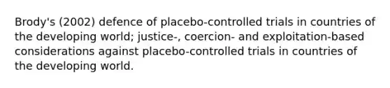 Brody's (2002) defence of placebo-controlled trials in countries of the developing world; justice-, coercion- and exploitation-based considerations against placebo-controlled trials in countries of the developing world.