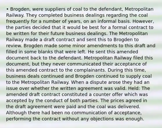 • Brogden, were suppliers of coal to the defendant, Metropolitan Railway. They completed business dealings regarding the coal frequently for a number of years, on an informal basis. However, the parties decided that it would be best for a formal contract to be written for their future business dealings. The Metropolitan Railway made a draft contract and sent this to Brogden to review. Brogden made some minor amendments to this draft and filled in some blanks that were left. He sent this amended document back to the defendant. Metropolitan Railway filed this document, but they never communicated their acceptance of this amended contract to the complainants. During this time, business deals continued and Brogden continued to supply coal to the Metropolitan Railway. When a dispute arose they had an issue over whether the written agreement was valid. Held: The amended draft contract constituted a counter offer which was accepted by the conduct of both parties. The prices agreed in the draft agreement were paid and the coal was delivered. Although there had been no communication of acceptance, performing the contract without any objections was enough.