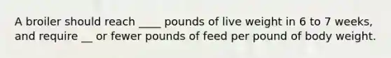 A broiler should reach ____ pounds of live weight in 6 to 7 weeks, and require __ or fewer pounds of feed per pound of body weight.