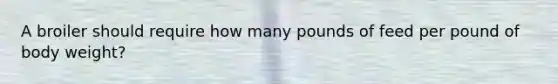 A broiler should require how many pounds of feed per pound of body weight?