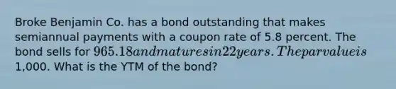 Broke Benjamin Co. has a bond outstanding that makes semiannual payments with a coupon rate of 5.8 percent. The bond sells for 965.18 and matures in 22 years. The par value is1,000. What is the YTM of the bond?