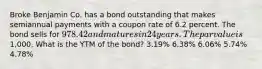 Broke Benjamin Co. has a bond outstanding that makes semiannual payments with a coupon rate of 6.2 percent. The bond sells for 978.42 and matures in 24 years. The par value is1,000. What is the YTM of the bond? 3.19% 6.38% 6.06% 5.74% 4.78%